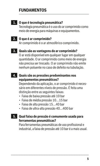 5
FUNDAMENTOS
1.	 O que é tecnologia pneumática?
Tecnologia pneumática é o uso do ar comprimido como
meio de energia para máquinas e equipamentos.
2.	 O que é ar comprimido?
Ar comprimido é o ar atmosférico comprimido.
3.	 Quais são as vantagens do ar comprimido?
O ar está disponível em qualquer lugar em qualquer
quantidade. O ar comprimido como meio de energia
não precisa ser trocado. O ar comprimido não emite
nenhum poluente no caso de defeito na tubulação.
4.	 Quais são as pressões predominantes nos
equipamentos pneumáticos?
Dependendo da aplicação, o ar comprimido é neces-
sário em diferentes níveis de pressão. É feita uma
distinção entre as seguintes faixas:
•	 Faixa de baixa pressão até 10 bar
•	 Faixa de média pressão 10...15 bar
•	 Faixa de alta pressão 15...40 bar
•	 Faixa de ultra-alta pressão 40...400 bar
5.	 Qual faixa de pressão é comumente usada para
ferramentas pneumáticas?
Para ferramentas pneumáticas de uso profissional e
industrial, a faixa de pressão até 10 bar é a mais usual.
 