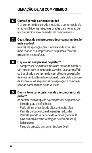 6
GERAÇÃO DE AR COMPRIMIDO
6..	 Como é gerado o ar comprimido?
O ar comprimido é gerado mediante a compressão do
ar atmosférico. As máquinas usadas para geração de
ar comprimido são chamadas de compressores.
7.	 Quais tipos de compressores de ar comprimido são
mais usados?
Na área de aplicação profissional e industrial, são
mais usados os compressores de pistão e/ou com-
pressores de parafuso.
8.	 O que é um compressor de pistão?
O compressor de pistão lembra um motor de combus-
tão interna com comando de válvulas. O ar atmosféri-
co é aspirado e comprimido num cilindro pelo pistão
de movimento alternativo acionado pela biela e árvore
de manivela. As seqüências de aspiração e compres-
são são comandadas pelas válvulas.
9.	 Quais são as características de um compressor de
pistão?
As características típicas do compressor de pistão são:
•	 Elevado grau de eficiência
•	 Pode atingir pressões de altas até muito altas
•	 Permite unidades com dimensões reduzidas
•	 Permite grande variedade de versões (com múlti-
plos cilindros e vários estágios de compressão)
•	 Baixo custo
•	 Fluxo de pressão pulsante (desfavorável)
 