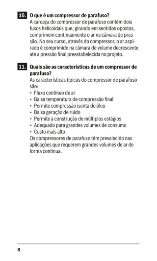 8
10.	 O que é um compressor de parafuso?
A carcaça do compressor de parafuso contém dois
fusos helicoidais que, girando em sentidos opostos,
comprimem continuamente o ar na câmara de pres-
são. No seu curso, através do compressor, o ar aspi-
rado é comprimido na câmara de volume decrescente
até a pressão final preestabelecida no projeto.
11.	 Quais são as características de um compressor de
parafuso?
As características típicas do compressor de parafuso
são:
•	 Fluxo contínuo de ar
•	 Baixa temperatura de compressão final
•	 Permite compressão isenta de óleo
•	 Baixa geração de ruído
•	 Permite a construção de múltiplos estágios
•	 Adequado para grandes volumes de consumo
•	 Custo mais alto
Os compressores de parafuso têm prevalecido nas
aplicações que requerem grandes volumes de ar de
forma contínua.
 