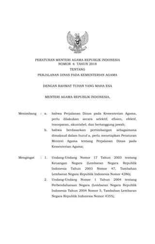1
PERATURAN MENTERI AGAMA REPUBLIK INDONESIA
NOMOR 6 TAHUN 2018
TENTANG
PERJALANAN DINAS PADA KEMENTERIAN AGAMA
DENGAN RAHMAT TUHAN YANG MAHA ESA
MENTERI AGAMA REPUBLIK INDONESIA,
Menimbang : a. bahwa Perjalanan Dinas pada Kementerian Agama,
perlu dilakukan secara selektif, efisien, efektif,
transparan, akuntabel, dan bertanggung jawab;
b. bahwa berdasarkan pertimbangan sebagaimana
dimaksud dalam huruf a, perlu menetapkan Peraturan
Menteri Agama tentang Perjalanan Dinas pada
Kementerian Agama;
Mengingat : 1. Undang-Undang Nomor 17 Tahun 2003 tentang
Keuangan Negara (Lembaran Negara Republik
Indonesia Tahun 2003 Nomor 47, Tambahan
Lembaran Negara Republik Indonesia Nomor 4286);
2. Undang-Undang Nomor 1 Tahun 2004 tentang
Perbendaharaan Negara (Lembaran Negara Republik
Indonesia Tahun 2004 Nomor 5, Tambahan Lembaran
Negara Republik Indonesia Nomor 4355);
 