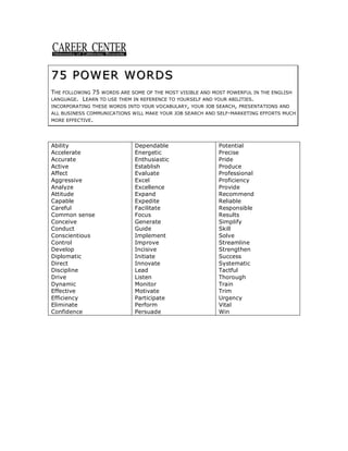 75 POWER WORDS
75 POWER WORDS
THE FOLLOWING 75 WORDS ARE SOME OF THE MOST VISIBLE AND MOST POWERFUL IN THE ENGLISH
LANGUAGE. LEARN TO USE THEM IN REFERENCE TO YOURSELF AND YOUR ABILITIES.
INCORPORATING THESE WORDS INTO YOUR VOCABULARY, YOUR JOB SEARCH, PRESENTATIONS AND
ALL BUSINESS COMMUNICATIONS WILL MAKE YOUR JOB SEARCH AND SELF-MARKETING EFFORTS MUCH
MORE EFFECTIVE.
Ability
Accelerate
Accurate
Active
Affect
Aggressive
Analyze
Attitude
Capable
Careful
Common sense
Conceive
Conduct
Conscientious
Control
Develop
Diplomatic
Direct
Discipline
Drive
Dynamic
Effective
Efficiency
Eliminate
Confidence
Dependable
Energetic
Enthusiastic
Establish
Evaluate
Excel
Excellence
Expand
Expedite
Facilitate
Focus
Generate
Guide
Implement
Improve
Incisive
Initiate
Innovate
Lead
Listen
Monitor
Motivate
Participate
Perform
Persuade
Potential
Precise
Pride
Produce
Professional
Proficiency
Provide
Recommend
Reliable
Responsible
Results
Simplify
Skill
Solve
Streamline
Strengthen
Success
Systematic
Tactful
Thorough
Train
Trim
Urgency
Vital
Win
 