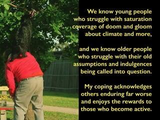 We know young people
who struggle with saturation
coverage of doom and gloom
about climate and more,
and we know older people
who struggle with their old
assumptions and indulgences
being called into question.
My coping acknowledges
others enduring far worse
and enjoys the rewards to
those who become active.
 