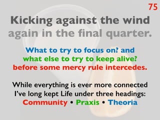75
Kicking against the wind
again in the final quarter.
What to try to focus on? and
what else to try to keep alive?
before some mercy rule intercedes.
While everything is ever more connected
I’ve long kept Life under three headings:
Community • Praxis • Theoria
 
