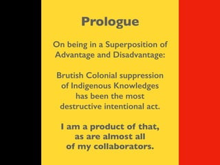 Prologue
On being in a Superposition of
Advantage and Disadvantage:
Brutish Colonial suppression
of Indigenous Knowledges
has been the most
destructive intentional act.
I am a product of that,
as are almost all
of my collaborators.
 