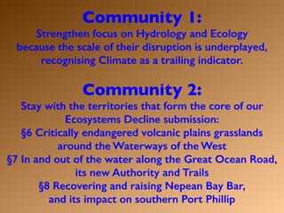Community 1:
Strengthen focus on Hydrology and Ecology
because the scale of their disruption is underplayed,
recognising Climate as a trailing indicator.
Community 2:
Stay with the territories that form the core of our
Ecosystems Decline submission:
§6 Critically endangered volcanic plains grasslands
around the Waterways of the West
§7 In and out of the water along the Great Ocean Road,
its new Authority and Trails
§8 Recovering and raising Nepean Bay Bar,
and its impact on southern Port Phillip
 
