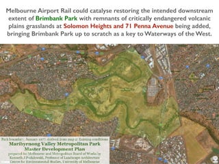 Melbourne Airport Rail could catalyse restoring the intended downstream
extent of Brimbank Park with remnants of critically endangered volcanic
plains grasslands at Solomon Heights and 71 Penna Avenue being added,
bringing Brimbank Park up to scratch as a key to Waterways of the West.
 