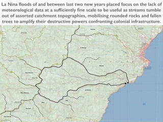 La Nina floods of and between last two new years placed focus on the lack of
meteorological data at a sufficiently fine scale to be useful as streams tumble
out of assorted catchment topographies, mobilising rounded rocks and fallen
trees to amplify their destructive powers confronting colonial infrastructure.
 