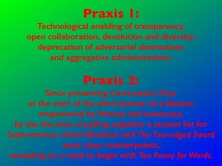 Praxis 1:
Technological enabling of transparency,
open collaboration, devolution and diversity;
deprecation of adversarial abstractions
and aggregative administrations.
Praxis 2:
Since presenting Conversation Piece
at the start of the third quarter of a lifetime
empowered by literacy and numeracy,
by the the time of pulling together a section list for
Supervenience, Verbal Blindness and The Two-edged Sword
were clear counterpoints,
escalating to a need to begin with Too Funny for Words.
 