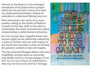 Interweb to Facebook is a rare envisaged
component of my Supervenience project
which has not yet been a focus of at least
one dedicated presentation, despite its
centrality to a dominant lifelong story arc.
More bemusing is the antics of so many
pundits rushing to the Death of Platform
crusades of the day, while so few dare to
contemplate the death of protection rackets
masquerading as authoritarian institutions.
So I try to keep alive a hopeful dream that
humans might yet be sufficiently seduced by
a sense of wonder and care with respect to
the world that nourishes us that we develop
the patience needed to heal and imagine.
The late lamented Douglas Adams had some
insightfully amusing takes on extremely
improbable events, a strong analogue of my
first ¾s, so I try to focus on viable futures
that may not lose track of all our heritage.
 