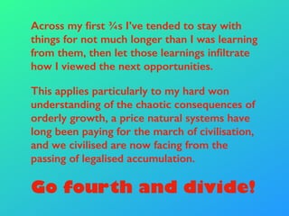 Across my first ¾s I’ve tended to stay with
things for not much longer than I was learning
from them, then let those learnings infiltrate
how I viewed the next opportunities.
This applies particularly to my hard won
understanding of the chaotic consequences of
orderly growth, a price natural systems have
long been paying for the march of civilisation,
and we civilised are now facing from the
passing of legalised accumulation.
Go fourth and divide!
 