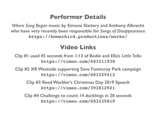 Performer Details
Where Song Began music by Simone Slattery and Anthony Albrecht
who have very recently been responsible for Songs of Disappearance
https://bowerbird.productions/works/
Video Links
Clip #1 used 45 seconds from 1:13 of Bodie and Ella’s Little Talks
https://vimeo.com/683211938
Clip #2 XR Westside supporting Save Footscray Park campaign
https://vimeo.com/683229412
Clip #3 Reed Warbler’s Christmas Day 2019 Speech
https://vimeo.com/393812921
Clip #4 Challenge to count 14 ducklings in 20 seconds
https://vimeo.com/683235819
 