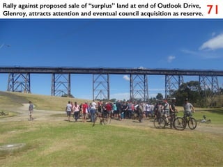 71
Rally against proposed sale of “surplus” land at end of Outlook Drive,
Glenroy, attracts attention and eventual council acquisition as reserve.
 