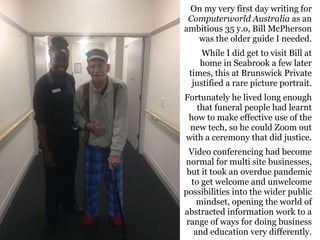 On my very first day writing for
Computerworld Australia as an
ambitious 35 y.o, Bill McPherson
was the older guide I needed.
While I did get to visit Bill at
home in Seabrook a few later
times, this at Brunswick Private
justified a rare picture portrait.
Fortunately he lived long enough
that funeral people had learnt
how to make effective use of the
new tech, so he could Zoom out
with a ceremony that did justice.
Video conferencing had become
normal for multi site businesses,
but it took an overdue pandemic
to get welcome and unwelcome
possibilities into the wider public
mindset, opening the world of
abstracted information work to a
range of ways for doing business
and education very differently.
 