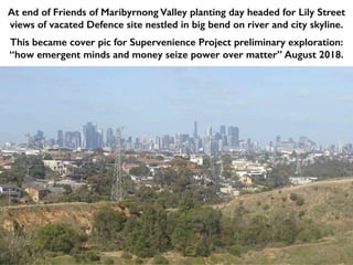 At end of Friends of Maribyrnong Valley planting day headed for Lily Street
views of vacated Defence site nestled in big bend on river and city skyline.
This became cover pic for Supervenience Project preliminary exploration:
“how emergent minds and money seize power over matter” August 2018.
 