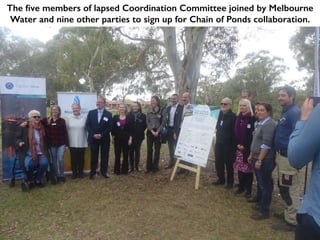 The five members of lapsed Coordination Committee joined by Melbourne
Water and nine other parties to sign up for Chain of Ponds collaboration.
 