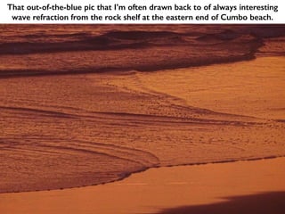 That out-of-the-blue pic that I’m often drawn back to of always interesting
wave refraction from the rock shelf at the eastern end of Cumbo beach.
 