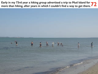 72
Early in my 73rd year a hiking group advertised a trip to Mud Island for
more than hiking, after years in which I couldn’t find a way to get there.
 