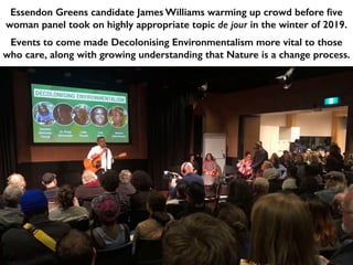 Essendon Greens candidate James Williams warming up crowd before five
woman panel took on highly appropriate topic de jour in the winter of 2019.
Events to come made Decolonising Environmentalism more vital to those
who care, along with growing understanding that Nature is a change process.
 