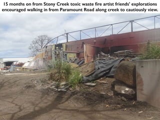 15 months on from Stony Creek toxic waste fire artist friends’ explorations
encouraged walking in from Paramount Road along creek to cautiously view.
 