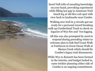 Sand Talk tells of encoding knowledge
on your hand, provoking experiment
while filling last gap in Jamieson Trail
beach leg at old dive exit spot with
view back to landmarks near Cumbo.
Walking new trail in 3 circuits got me
ready for a personal record breaking
walk up Cumberland Track to check on
legacies of Wye fire and ’70s logging.
All this was also prompted by need to
respond during preceding winter to
welcome plan to link Surf Coast Walk
at Fairhaven to Great Ocean Walk at
Skenes Creek which should fix
Cumbo’s legacy trail disconnects.
While Wye to Kennett has been formed
in the interim, and budget locked in,
some trickier planning either side of
Cumbo is an ongoing commitment.
 