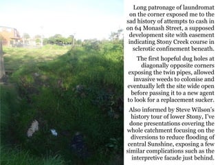 Long patronage of laundromat
on the corner exposed me to the
sad history of attempts to cash in
on 64 Monash Street, a supposed
development site with easement
indicating Stony Creek course in
sclerotic confinement beneath.
The first hopeful dug holes at
diagonally opposite corners
exposing the twin pipes, allowed
invasive weeds to colonise and
eventually left the site wide open
before passing it to a new agent
to look for a replacement sucker.
Also informed by Steve Wilson’s
history tour of lower Stony, I’ve
done presentations covering the
whole catchment focusing on the
diversions to reduce flooding of
central Sunshine, exposing a few
similar complications such as the
interpretive facade just behind.
 