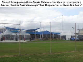 Slowed down passing Altona Sports Club to savour their cover act playing
four very familiar Australian songs: “Two Dragons, To Her Door, Khe Sanh.”
 