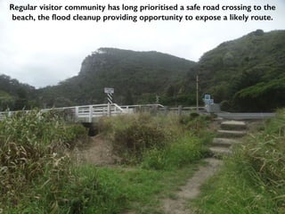 Regular visitor community has long prioritised a safe road crossing to the
beach, the flood cleanup providing opportunity to expose a likely route.
 