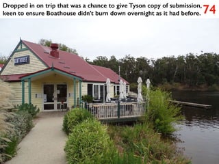74
Dropped in on trip that was a chance to give Tyson copy of submission,
keen to ensure Boathouse didn’t burn down overnight as it had before.
 
