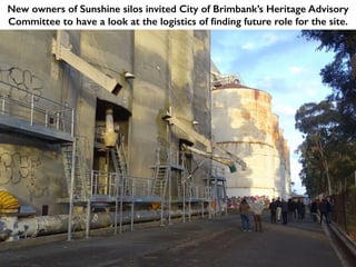 New owners of Sunshine silos invited City of Brimbank’s Heritage Advisory
Committee to have a look at the logistics of finding future role for the site.
 