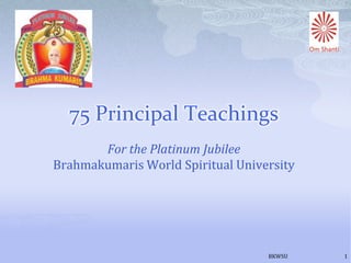 75 Principal Teachings
       For the Platinum Jubilee
Brahmakumaris World Spiritual University




                                   BKWSU   1
 