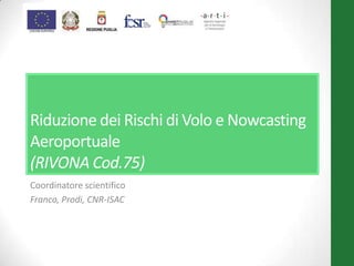 Riduzione dei Rischi di Volo e Nowcasting
Aeroportuale
(RIVONA Cod.75)
Coordinatore scientifico
Franco, Prodi, CNR-ISAC
 