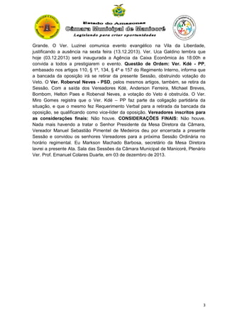 Grande. O Ver. Luzinei comunica evento evangélico na Vila da Liberdade,
justificando a ausência na sexta feira (13.12.2013). Ver. Uca Galdino lembra que
hoje (03.12.2013) será inaugurada a Agência da Caixa Econômica às 18:00h e
convida a todos a prestigiarem o evento. Questão de Ordem: Ver. Kdé - PP,
embasado nos artigos 110, § 1º, 134, § 4º e 157 do Regimento Interno, informa que
a bancada da oposição irá se retirar da presente Sessão, obstruindo votação do
Veto. O Ver. Roberval Neves - PSD, pelos mesmos artigos, também, se retira da
Sessão. Com a saída dos Vereadores Kdé, Anderson Ferreira, Michael Breves,
Bombom, Helton Paes e Roberval Neves, a votação do Veto é obstruída. O Ver.
Miro Gomes registra que o Ver. Kdé – PP faz parte da coligação partidária da
situação, e que o mesmo fez Requerimento Verbal para a retirada da bancada da
oposição, se qualificando como vice-líder da oposição. Vereadores inscritos para
as considerações finais: Não houve. CONSIDERAÇÕES FINAIS: Não houve.
Nada mais havendo a tratar o Senhor Presidente da Mesa Diretora da Câmara,
Vereador Manuel Sebastião Pimentel de Medeiros deu por encerrada a presente
Sessão e convidou os senhores Vereadores para a próxima Sessão Ordinária no
horário regimental. Eu Markson Machado Barbosa, secretário da Mesa Diretora
lavrei a presente Ata. Sala das Sessões da Câmara Municipal de Manicoré, Plenário
Ver. Prof. Emanuel Colares Duarte, em 03 de dezembro de 2013.

3

 
