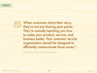 QUOTE




                                  When customers share their story,
                                  they’re not just sharing pain points.
                                  They’re actually teaching you how
                                  to make your product, service, and
                                  business better. Your customer service
                                  organization should be designed to
                                  efficiently communicate those issues.”
                                  Kristin Smaby, “Being Human is Good Business”




CHAPTER 2: WHAT CUSTOMERS THINK                                    16             HelpScout.net
 