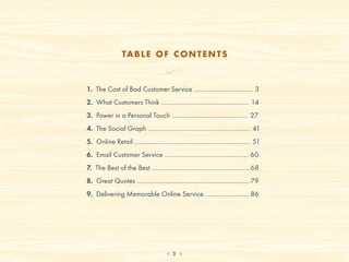 TA B L E O F C O N T E N T S



1. The Cost of Bad Customer Service .................................... 3
2. What Customers Think ..................................................... 14
3. Power in a Personal Touch .............................................. 27
4. The Social Graph .............................................................. 41
5. Online Retail ...................................................................... 51
6. Email Customer Service ................................................... 60
7. The Best of the Best ........................................................... 68
8. Great Quotes .................................................................... 79
9. Delivering Memorable Online Service .......................... 86




                                            2
 