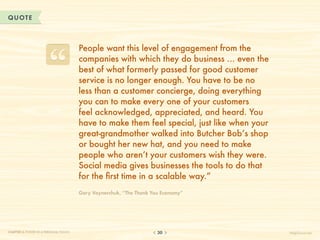 QUOTE



                                       People want this level of engagement from the
                                       companies with which they do business … even the
                                       best of what formerly passed for good customer
                                       service is no longer enough. You have to be no
                                       less than a customer concierge, doing everything
                                       you can to make every one of your customers
                                       feel acknowledged, appreciated, and heard. You
                                       have to make them feel special, just like when your
                                       great-grandmother walked into Butcher Bob’s shop
                                       or bought her new hat, and you need to make
                                       people who aren’t your customers wish they were.
                                       Social media gives businesses the tools to do that
                                       for the first time in a scalable way.”
                                       Gary Vaynerchuk, “The Thank You Economy”




CHAPTER 3: POWER IN A PERSONAL TOUCH                                 30                      HelpScout.net
 