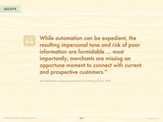 QUOTE




                                       W
                                        hile automation can be expedient, the
                                       resulting impersonal tone and risk of poor
                                       information are formidable … most
                                       importantly, merchants are missing an
                                       opportune moment to connect with current
                                       and prospective customers.”
                                       Annual Mystery Shopping Study by The E-tailing Group, 2010




CHAPTER 3: POWER IN A PERSONAL TOUCH                                   33                           HelpScout.net
 