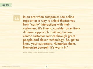 QUOTE




                                       In an era when companies see online
                                       support as a way to shield themselves
                                       from ‘costly’ interactions with their
                                       customers, it’s time to consider an entirely
                                       different approach: building human-
                                       centric customer service through great
                                       people and clever technology. So, get to
                                       know your customers. Humanize them.
                                       Humanize yourself. It’s worth it.”
                                       Kristin Smaby, “Being Human is Good Business”




CHAPTER 3: POWER IN A PERSONAL TOUCH                                   37              HelpScout.net
 