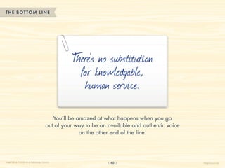 THE BOTTOM LINE




                                           T s no substitution
                                            here’
                                             for knowledgable,
                                              human service.

                                    You’ll be amazed at what happens when you go
                                 out of your way to be an available and authentic voice
                                               on the other end of the line.




CHAPTER 3: POWER IN A PERSONAL TOUCH                       40                             HelpScout.net
 