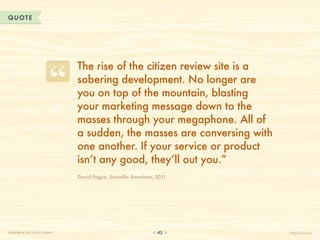 QUOTE




                              The rise of the citizen review site is a
                              sobering development. No longer are
                              you on top of the mountain, blasting
                              your marketing message down to the
                              masses through your megaphone. All of
                              a sudden, the masses are conversing with
                              one another. If your service or product
                              isn’t any good, they’ll out you.”
                              David Pogue, Scientific American, 2011




CHAPTER 4: THE SOCIAL GRAPH                                     43       HelpScout.net
 