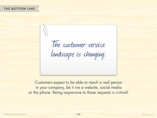 THE BOTTOM LINE




                                            T customer service
                                             he
                                           landscape is changing.

                                  Customers expect to be able to reach a real person
                                   in your company, be it via a website, social media
                              or the phone. Being responsive to those requests is critical!




CHAPTER 4: THE SOCIAL GRAPH                                50                                 HelpScout.net
 