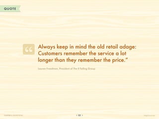 QUOTE




                           Always keep in mind the old retail adage:
                           Customers remember the service a lot
                           longer than they remember the price.”
                           Lauren Freedman, President of The E-Tailing Group




CHAPTER 5: ONLINE RETAIL                                     52                HelpScout.net
 
