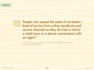 QUOTE




                           People now expect the same—if not better—
                           level of service from online storefronts and
                           service channels as they do from a visit to
                           a retail store or a phone conversation with
                           an agent.”
                           “Email Customer Service in North American Small and Medium Businesses”
                            by BenchmarkPortal, 2005




CHAPTER 5: ONLINE RETAIL                                    54                                       HelpScout.net
 