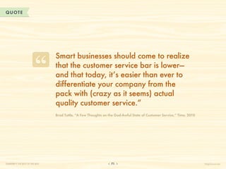 QUOTE




                                  Smart businesses should come to realize
                                  that the customer service bar is lower—
                                  and that today, it’s easier than ever to
                                  differentiate your company from the
                                  pack with (crazy as it seems) actual
                                  quality customer service.”
                                  B
                                   rad Tuttle, “A Few Thoughts on the God-Awful State of Customer Service,” Time, 2010




CHAPTER 7: THE BEST OF THE BEST                                    71                                                     HelpScout.net
 