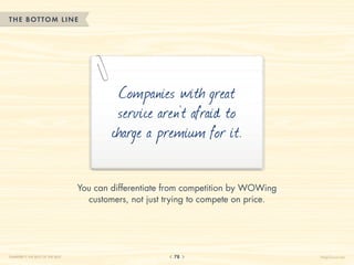 THE BOTTOM LINE




                                           Companies with great
                                           service aren’t afraid to
                                          charge a premium for it.

                                  You can differentiate from competition by WOWing
                                    customers, not just trying to compete on price.




CHAPTER 7: THE BEST OF THE BEST                          78                           HelpScout.net
 