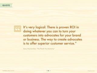 QUOTE




                          It’s very logical: There is proven ROI in
                          doing whatever you can to turn your
                          customers into advocates for your brand
                          or business. The way to create advocates
                          is to offer superior customer service.”
                          Gary Vaynerchuk, “The Thank You Economy”




CHAPTER 8: GREAT QUOTES                                  81           HelpScout.net
 