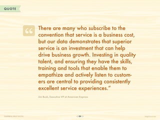 QUOTE




                          There are many who subscribe to the
                          convention that service is a business cost,
                          but our data demonstrates that superior
                          service is an investment that can help
                          drive business growth. Investing in quality
                          talent, and ensuring they have the skills,
                          training and tools that enable them to
                          empathize and actively listen to custom-
                          ers are central to providing consistently
                          excellent service experiences.”
                          Jim Bush, Executive VP at American Express




CHAPTER 8: GREAT QUOTES                                     84          HelpScout.net
 