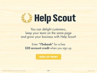 You can delight customers,
                                       keep your team on the same page
                                    and grow your business with Help Scout!

                                                Enter “75ebook” for a free
                                            $20 account credit when you sign up.

                                                      SIGN UP NOW!




CHAPTER 9: DELIVERING MEMORABLE ONLINE SERVICE               87                    HelpScout.net
 