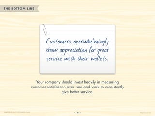 THE BOTTOM LINE




                                           Customers overwhelmingly
                                           show appreciation for great
                                           service with their wallets.

                                     Your company should invest heavily in measuring
                                  customer satisfaction over time and work to consistently
                                                     give better service.




CHAPTER 2: WHAT CUSTOMERS THINK                              26                              HelpScout.net
 