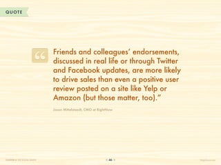 QUOTE




                              Friends and colleagues’ endorsements,
                              discussed in real life or through Twitter
                              and Facebook updates, are more likely
                              to drive sales than even a positive user
                              review posted on a site like Yelp or
                              Amazon (but those matter, too).”
                              Jason Mittelstaedt, CMO at RightNow




CHAPTER 4: THE SOCIAL GRAPH                                   46          HelpScout.net
 