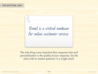 THE BOTTOM LINE




                                            Email is a critical medium
                                            for online customer service.


                                    The only thing more important than response time and
                                    personalization is the quality of your response. Go the
                                       extra mile to resolve questions in a single email.




CHAPTER 6: EMAIL CUSTOMER SERVICE                             67                              HelpScout.net
 